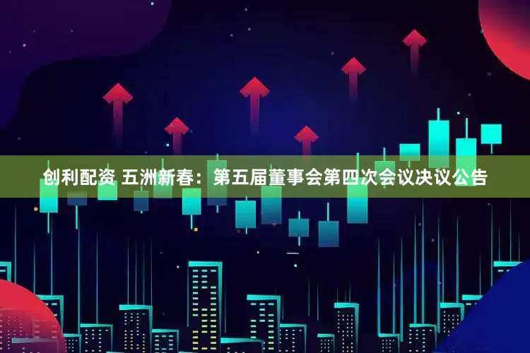 创利配资 五洲新春：第五届董事会第四次会议决议公告