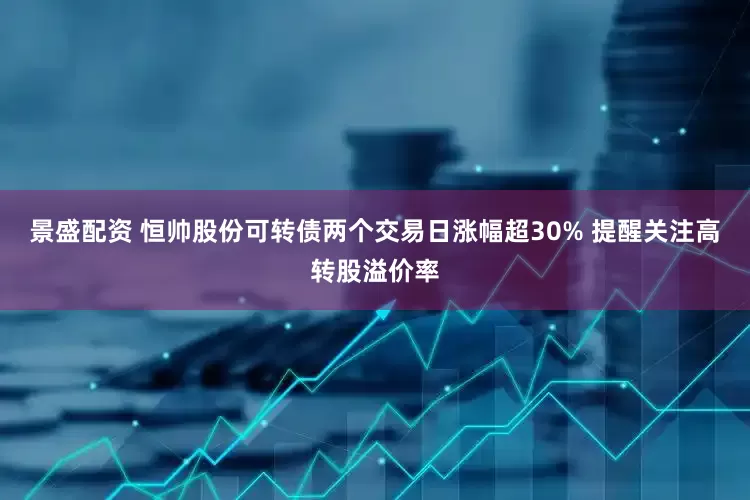 景盛配资 恒帅股份可转债两个交易日涨幅超30% 提醒关注高转股溢价率