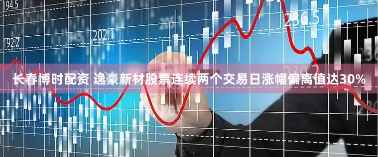 长春博时配资 逸豪新材股票连续两个交易日涨幅偏离值达30%