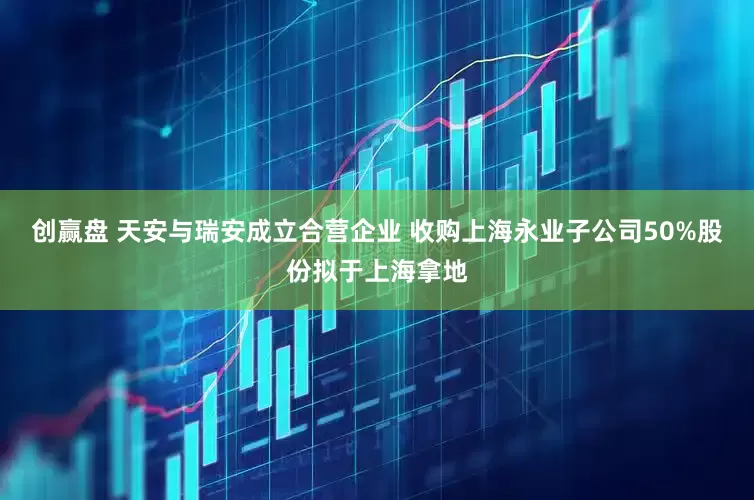 创赢盘 天安与瑞安成立合营企业 收购上海永业子公司50%股份拟于上海拿地