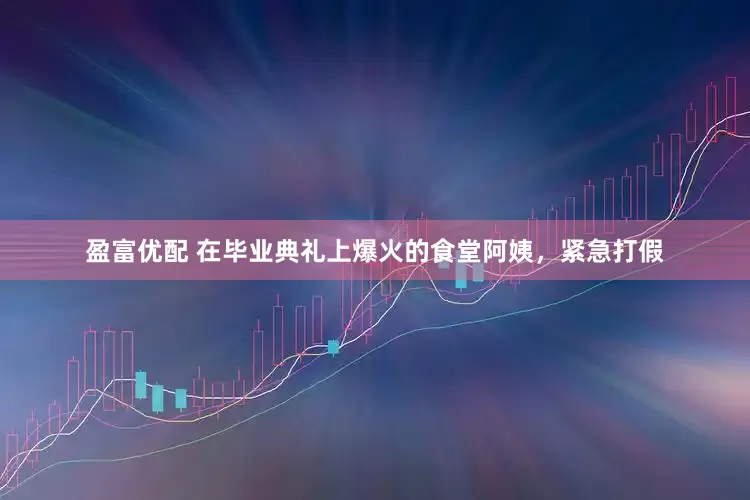 盈富优配 在毕业典礼上爆火的食堂阿姨，紧急打假