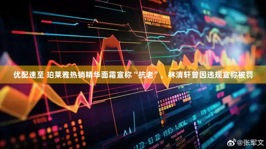 优配速至 珀莱雅热销精华面霜宣称“抗老”，林清轩曾因违规宣称被罚