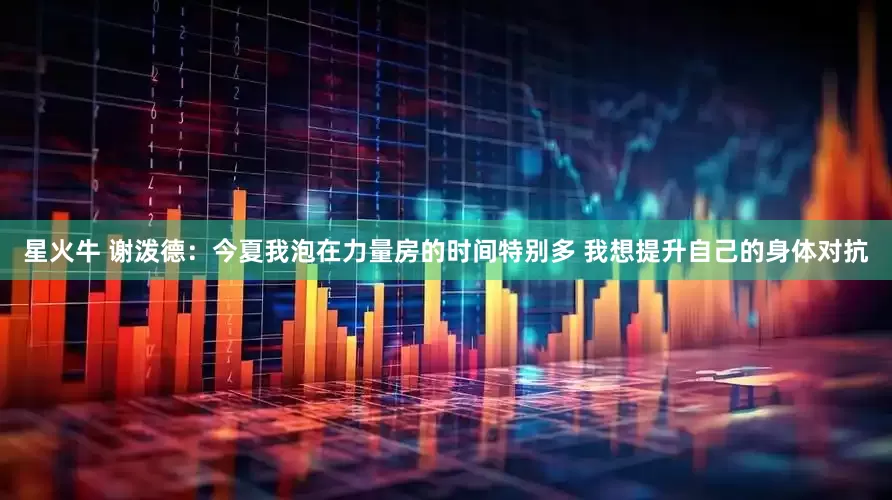 星火牛 谢泼德：今夏我泡在力量房的时间特别多 我想提升自己的身体对抗