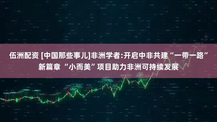 伍洲配资 [中国那些事儿]非洲学者:开启中非共建“一带一路”新篇章 “小而美”项目助力非洲可持续发展