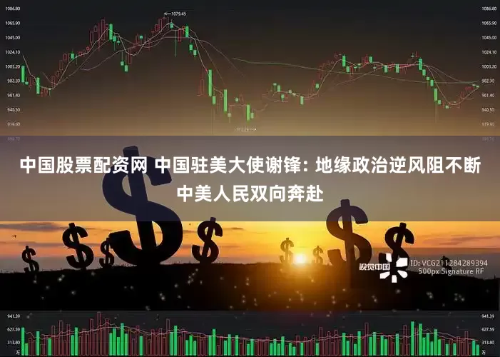中国股票配资网 中国驻美大使谢锋: 地缘政治逆风阻不断中美人民双向奔赴