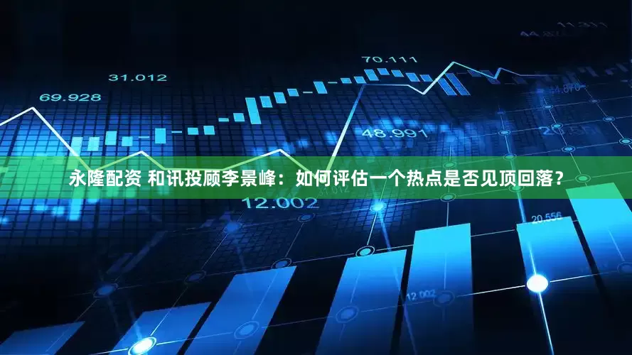 永隆配资 和讯投顾李景峰：如何评估一个热点是否见顶回落？