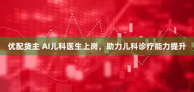 优配货主 AI儿科医生上岗，助力儿科诊疗能力提升