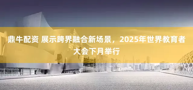 鼎牛配资 展示跨界融合新场景，2025年世界教育者大会下月举行