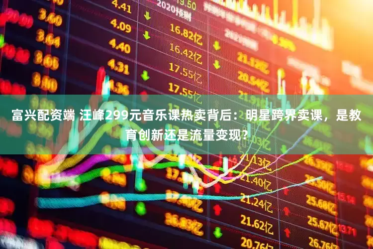 富兴配资端 汪峰299元音乐课热卖背后：明星跨界卖课，是教育创新还是流量变现？