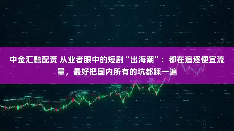中金汇融配资 从业者眼中的短剧“出海潮”：都在追逐便宜流量，最好把国内所有的坑都踩一遍