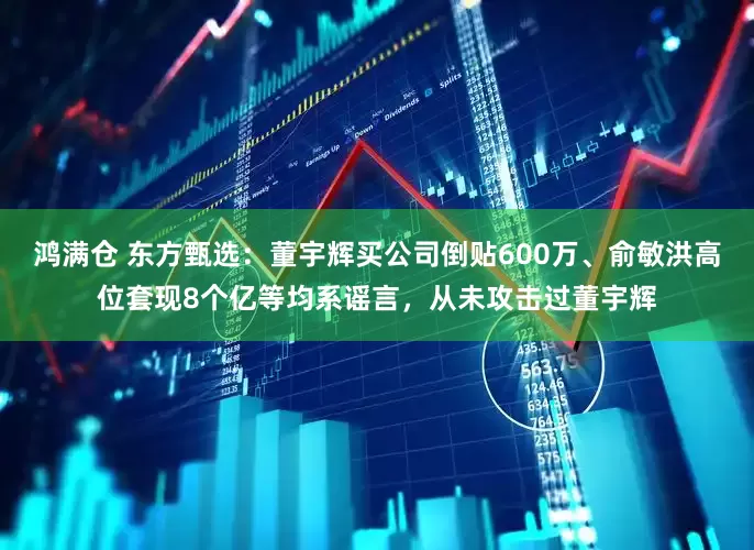 鸿满仓 东方甄选：董宇辉买公司倒贴600万、俞敏洪高位套现8个亿等均系谣言，从未攻击过董宇辉