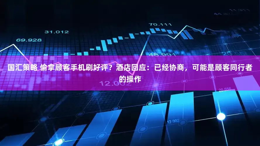 国汇策略 偷拿顾客手机刷好评？酒店回应：已经协商，可能是顾客同行者的操作