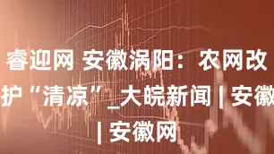 睿迎网 安徽涡阳：农网改造护“清凉”_大皖新闻 | 安徽网