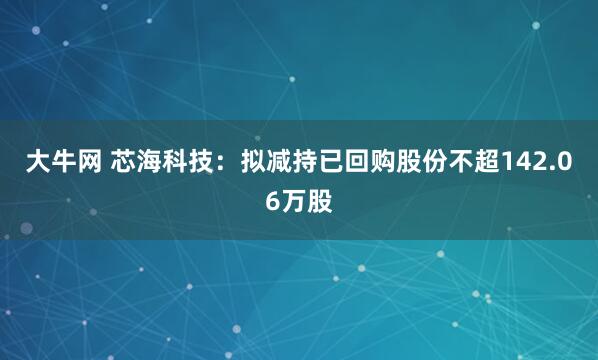 大牛网 芯海科技：拟减持已回购股份不超142.06万股