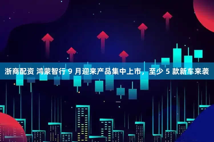 浙商配资 鸿蒙智行 9 月迎来产品集中上市，至少 5 款新车来袭