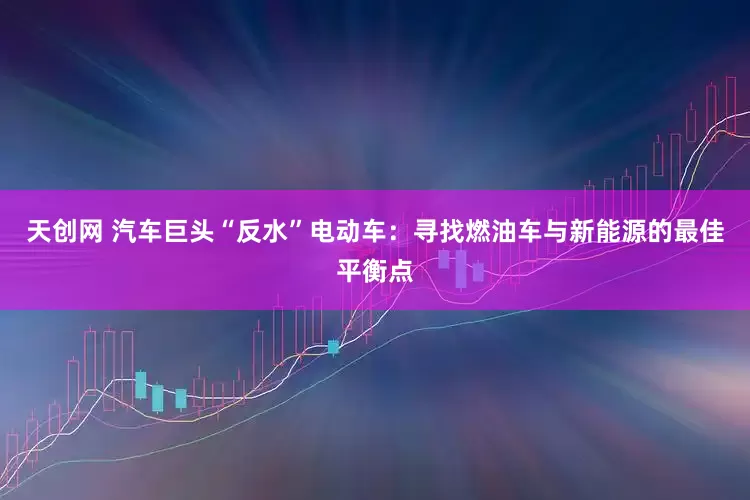 天创网 汽车巨头“反水”电动车：寻找燃油车与新能源的最佳平衡点