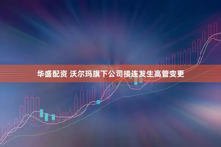 华盛配资 沃尔玛旗下公司接连发生高管变更