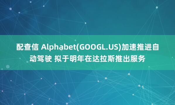 配查信 Alphabet(GOOGL.US)加速推进自动驾驶 拟于明年在达拉斯推出服务