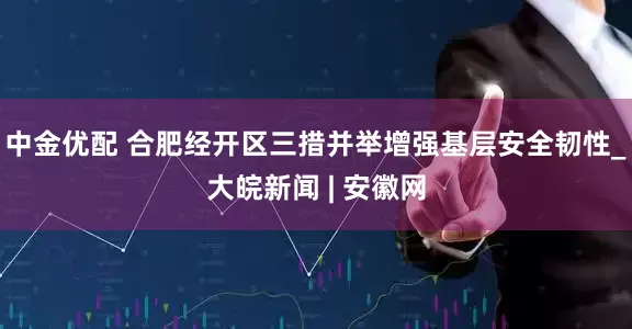 中金优配 合肥经开区三措并举增强基层安全韧性_大皖新闻 | 安徽网