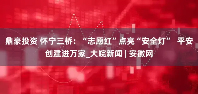 鼎豪投资 怀宁三桥：“志愿红”点亮“安全灯”  平安创建进万家_大皖新闻 | 安徽网