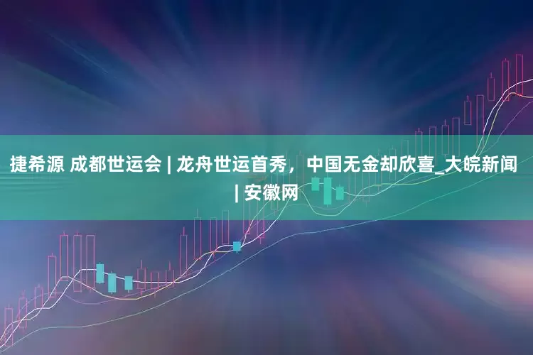 捷希源 成都世运会 | 龙舟世运首秀，中国无金却欣喜_大皖新闻 | 安徽网