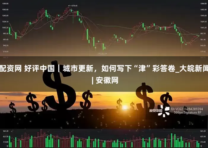 配资网 好评中国｜城市更新，如何写下“津”彩答卷_大皖新闻 | 安徽网