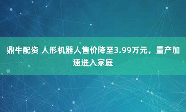 鼎牛配资 人形机器人售价降至3.99万元，量产加速进入家庭