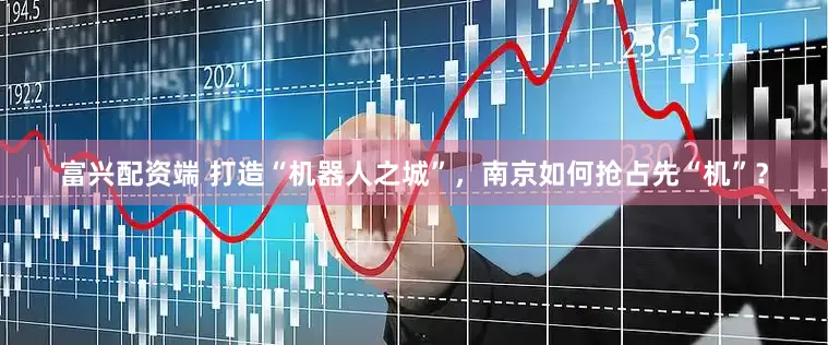 富兴配资端 打造“机器人之城”，南京如何抢占先“机”？