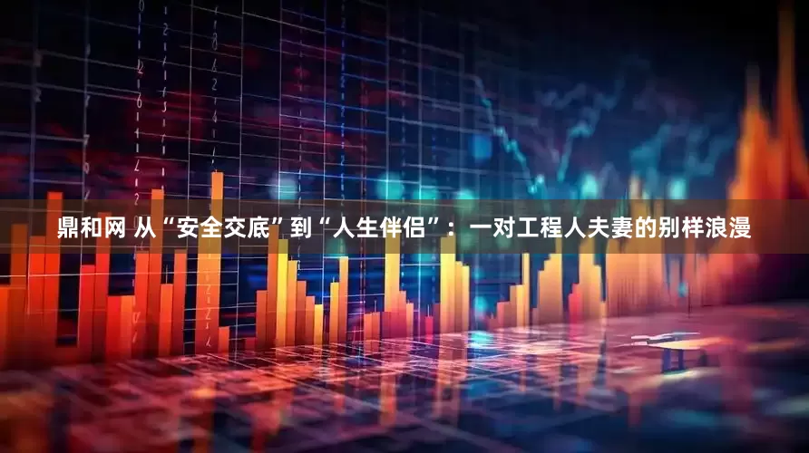 鼎和网 从“安全交底”到“人生伴侣”：一对工程人夫妻的别样浪漫