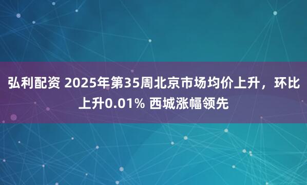 弘利配资 2025年第35周北京市场均价上升，环比上升0.01% 西城涨幅领先