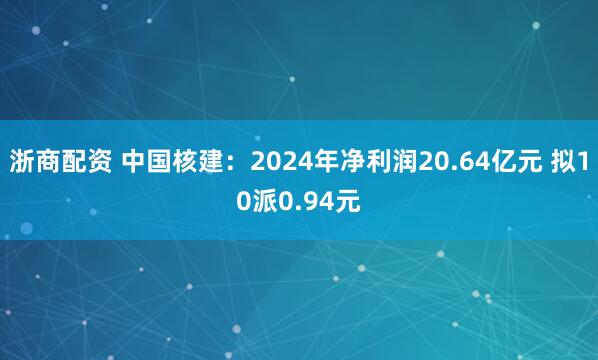 浙商配资 中国核建：2024年净利润20.64亿元 拟10派0.94元
