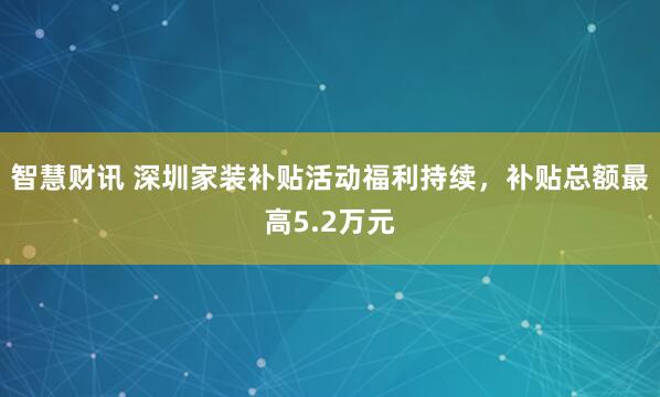 智慧财讯 深圳家装补贴活动福利持续，补贴总额最高5.2万元