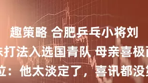 趣策略 合肥乒乓小将刘子航凭特殊打法入选国青队 母亲喜极而泣：他太淡定了，喜讯都没第一时间告诉我
