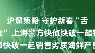 沪深策略 守护新春“舌尖上的安全” 上海警方快侦快破一起销售劣质海鲜产品案